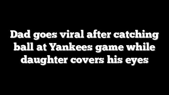 Dad goes viral after catching ball at Yankees game while daughter covers his eyes