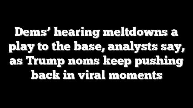 Dems’ hearing meltdowns a play to the base, analysts say, as Trump noms keep pushing back in viral moments