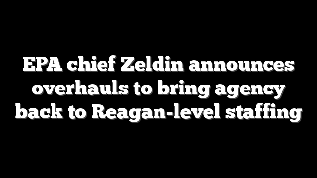 EPA chief Zeldin announces overhauls to bring agency back to Reagan-level staffing