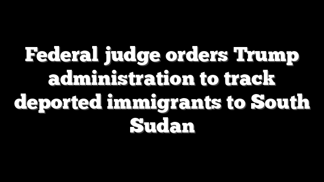 Federal judge orders Trump administration to track deported immigrants to South Sudan