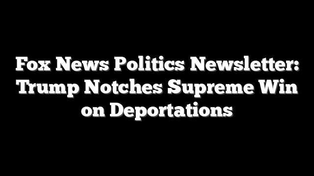 Fox News Politics Newsletter: Trump Notches Supreme Win on Deportations