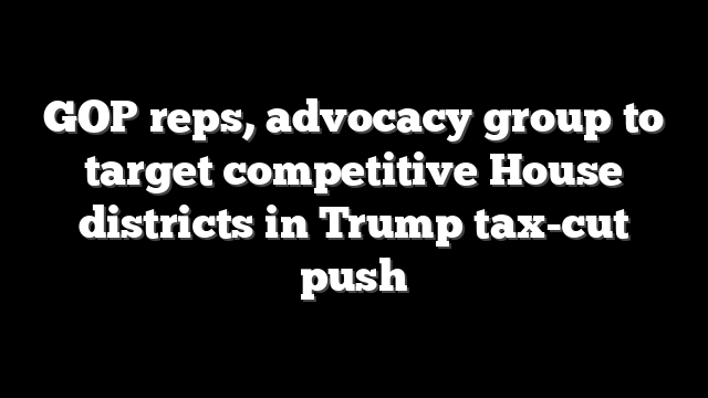 GOP reps, advocacy group to target competitive House districts in Trump tax-cut push