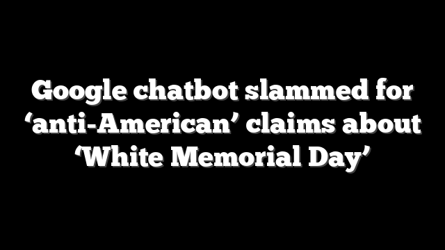 Google chatbot slammed for ‘anti-American’ claims about ‘White Memorial Day’