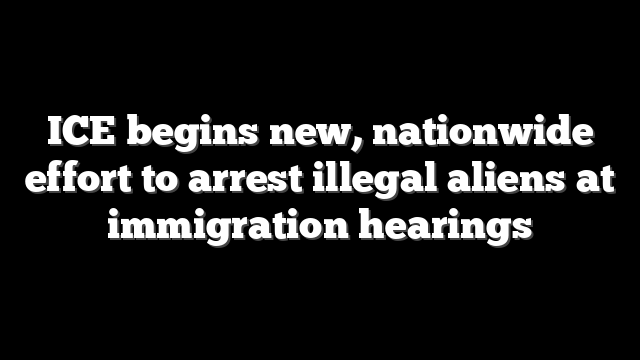 ICE begins new, nationwide effort to arrest illegal aliens at immigration hearings