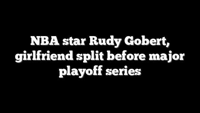 NBA star Rudy Gobert, girlfriend split before major playoff series