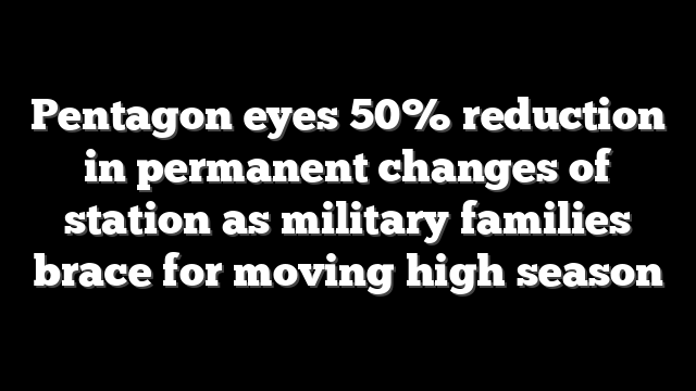 Pentagon eyes 50% reduction in permanent changes of station as military families brace for moving high season