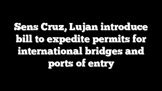 Sens Cruz, Lujan introduce bill to expedite permits for international bridges and ports of entry