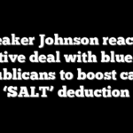 Speaker Johnson reaches tentative deal with blue state Republicans to boost cap on ‘SALT’ deduction