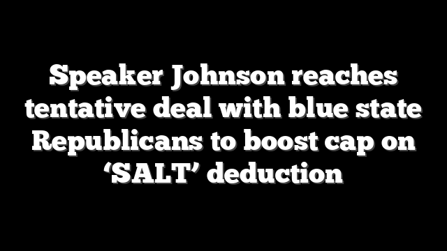 Speaker Johnson reaches tentative deal with blue state Republicans to boost cap on ‘SALT’ deduction