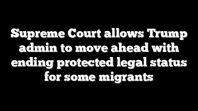 Supreme Court allows Trump admin to move ahead with ending protected legal status for some migrants