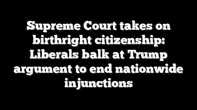 Supreme Court takes on birthright citizenship: Liberals balk at Trump argument to end nationwide injunctions