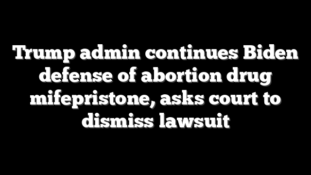 Trump admin continues Biden defense of abortion drug mifepristone, asks court to dismiss lawsuit