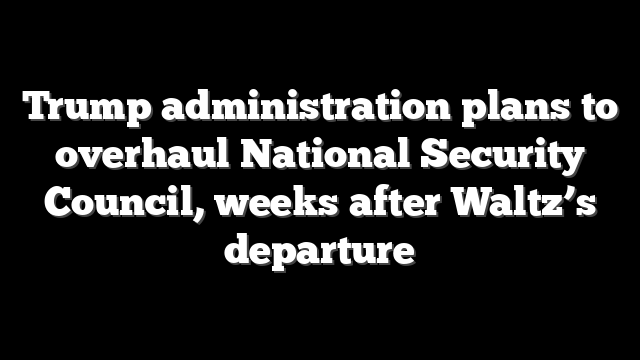 Trump administration plans to overhaul National Security Council, weeks after Waltz’s departure