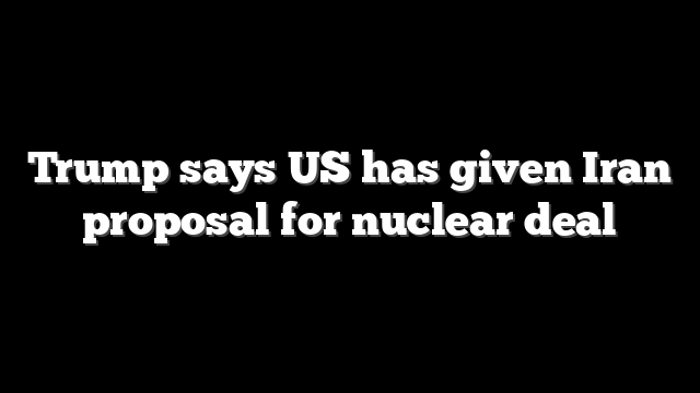 Trump says US has given Iran proposal for nuclear deal