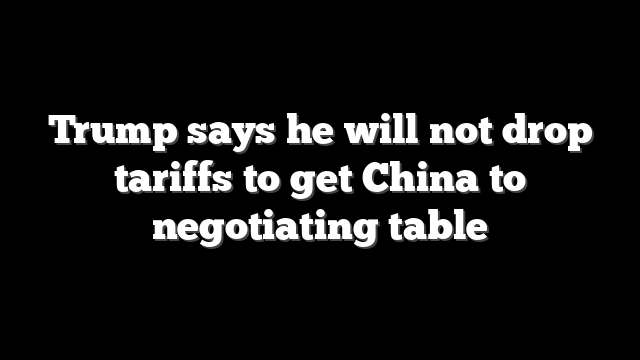 Trump says he will not drop tariffs to get China to negotiating table