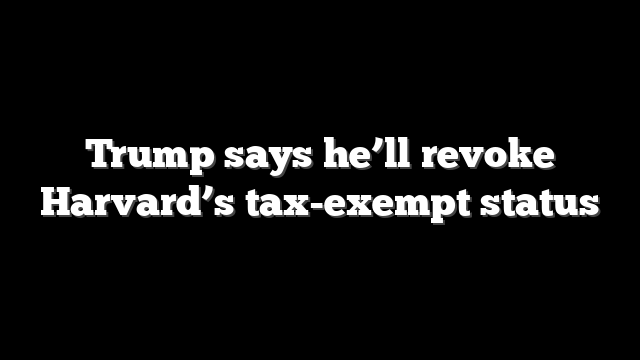 Trump says he’ll revoke Harvard’s tax-exempt status