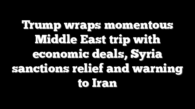 Trump wraps momentous Middle East trip with economic deals, Syria sanctions relief and warning to Iran
