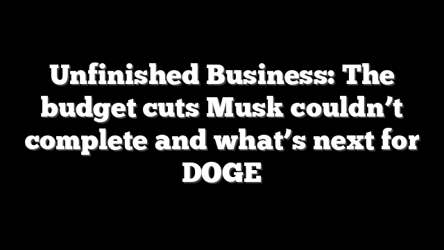 Unfinished Business: The budget cuts Musk couldn’t complete and what’s next for DOGE