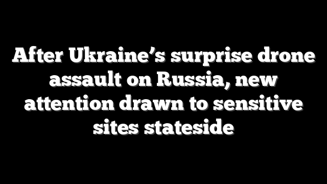 After Ukraine’s surprise drone assault on Russia, new attention drawn to sensitive sites stateside