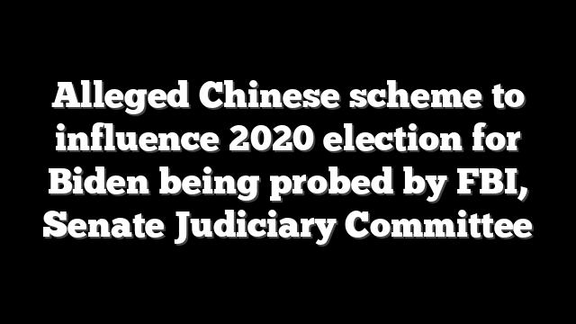 Alleged Chinese scheme to influence 2020 election for Biden being probed by FBI, Senate Judiciary Committee