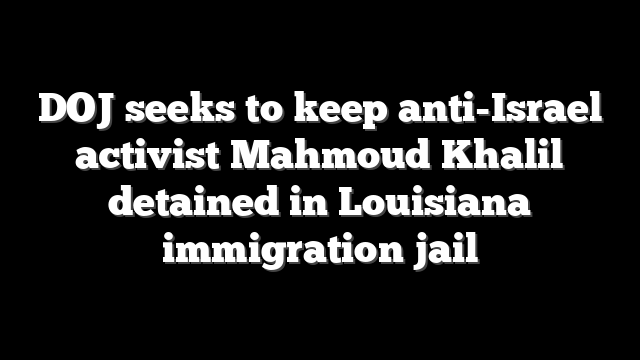 DOJ seeks to keep anti-Israel activist Mahmoud Khalil detained in Louisiana immigration jail