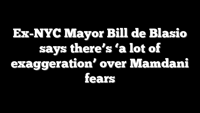 Ex-NYC Mayor Bill de Blasio says there’s ‘a lot of exaggeration’ over Mamdani fears