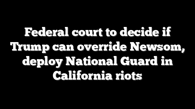 Federal court to decide if Trump can override Newsom, deploy National Guard in California riots