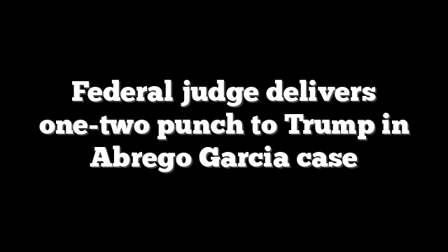 Federal judge delivers one-two punch to Trump in Abrego Garcia case