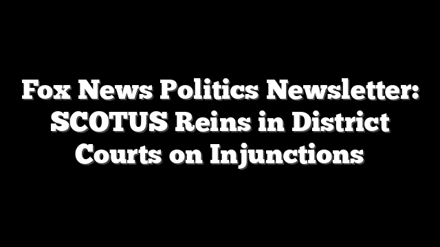 Fox News Politics Newsletter: SCOTUS Reins in District Courts on Injunctions