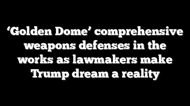 ‘Golden Dome’ comprehensive weapons defenses in the works as lawmakers make Trump dream a reality