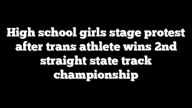 High school girls stage protest after trans athlete wins 2nd straight state track championship