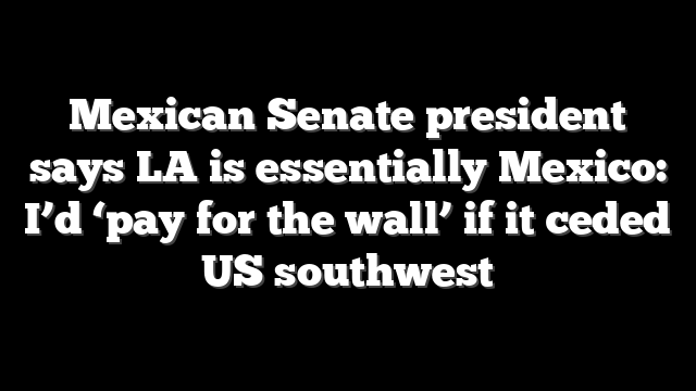 Mexican Senate president says LA is essentially Mexico: I’d ‘pay for the wall’ if it ceded US southwest
