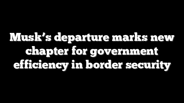 Musk’s departure marks new chapter for government efficiency in border security