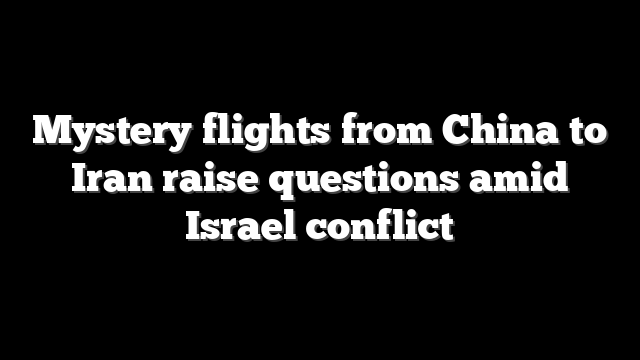 Mystery flights from China to Iran raise questions amid Israel conflict