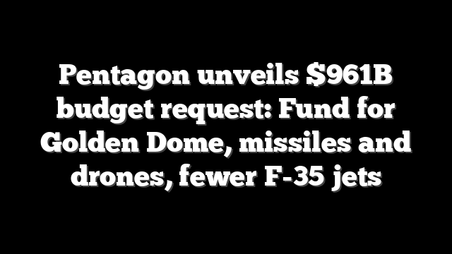 Pentagon unveils $961B budget request: Fund for Golden Dome, missiles and drones, fewer F-35 jets