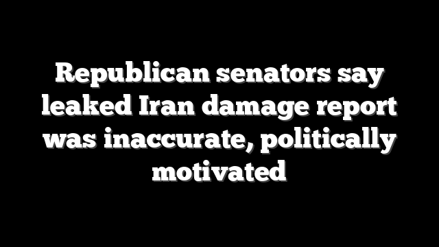 Republican senators say leaked Iran damage report was inaccurate, politically motivated