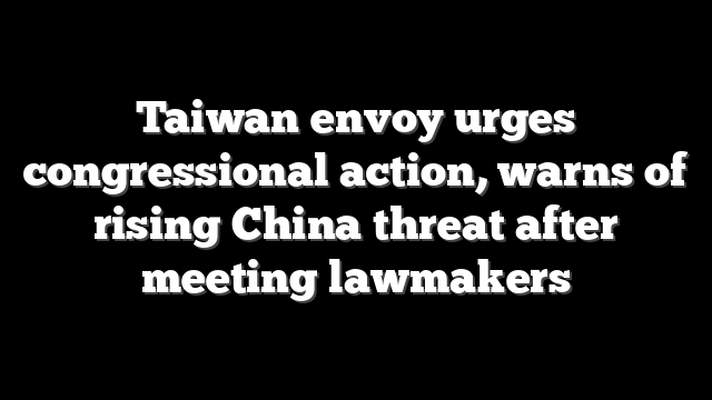 Taiwan envoy urges congressional action, warns of rising China threat after meeting lawmakers