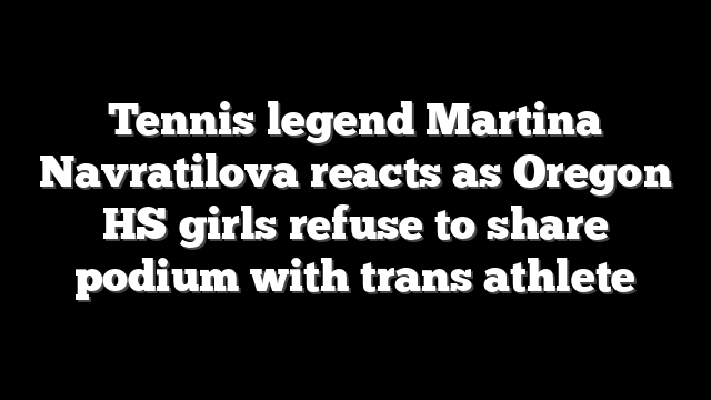Tennis legend Martina Navratilova reacts as Oregon HS girls refuse to share podium with trans athlete