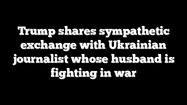 Trump shares sympathetic exchange with Ukrainian journalist whose husband is fighting in war
