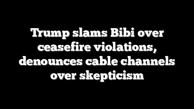 Trump slams Bibi over ceasefire violations, denounces cable channels over skepticism