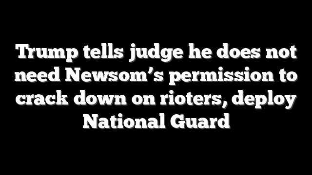 Trump tells judge he does not need Newsom’s permission to crack down on rioters, deploy National Guard