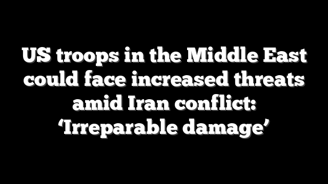 US troops in the Middle East could face increased threats amid Iran conflict: ‘Irreparable damage’