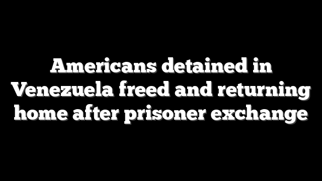 Americans detained in Venezuela freed and returning home after prisoner exchange