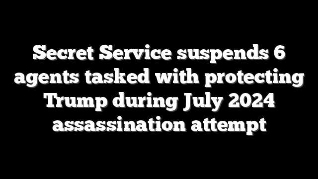 Secret Service suspends 6 agents tasked with protecting Trump during July 2024 assassination attempt