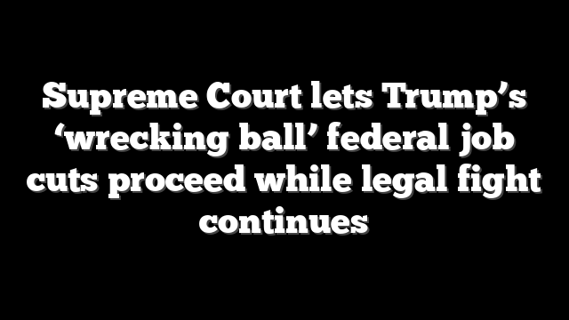 Supreme Court lets Trump’s ‘wrecking ball’ federal job cuts proceed while legal fight continues