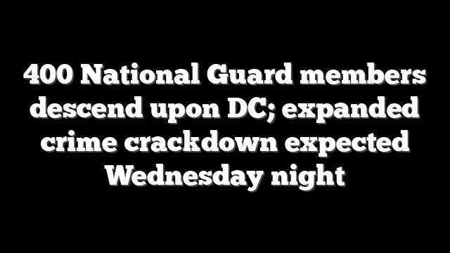 400 National Guard members descend upon DC; expanded crime crackdown expected Wednesday night