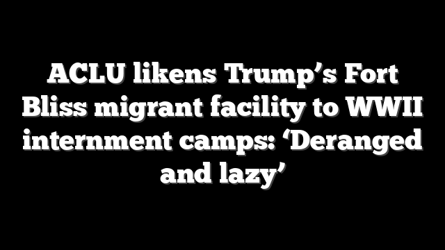 ACLU likens Trump’s Fort Bliss migrant facility to WWII internment camps: ‘Deranged and lazy’