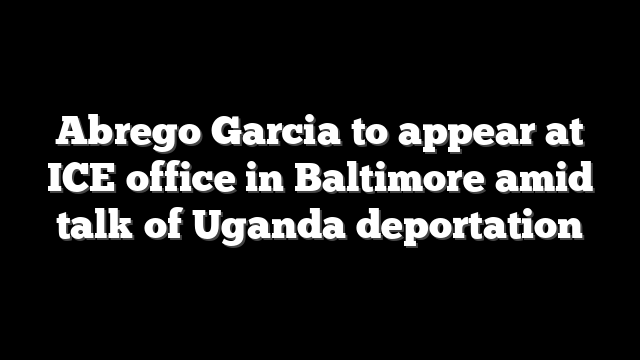 Abrego Garcia to appear at ICE office in Baltimore amid talk of Uganda deportation