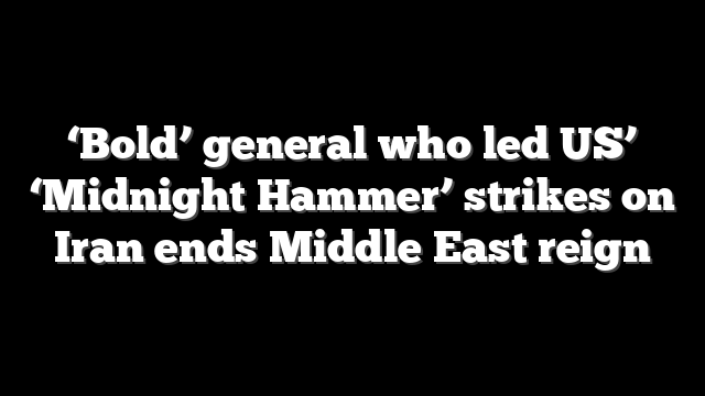 ‘Bold’ general who led US’ ‘Midnight Hammer’ strikes on Iran ends Middle East reign