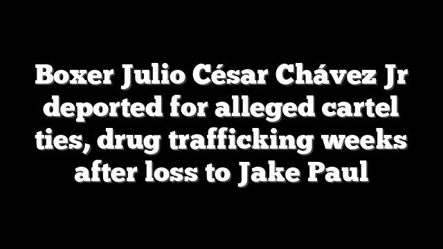 Boxer Julio César Chávez Jr deported for alleged cartel ties, drug trafficking weeks after loss to Jake Paul